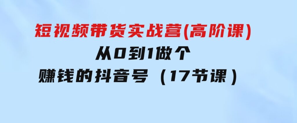 短视频带货实战营(高阶课)，从0到1做个赚钱的抖音号（17节课）-云际资源网