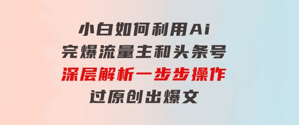 小白如何利用Ai，完爆流量主和头条号深层解析，一步步操作，过原创出爆文-云际资源网