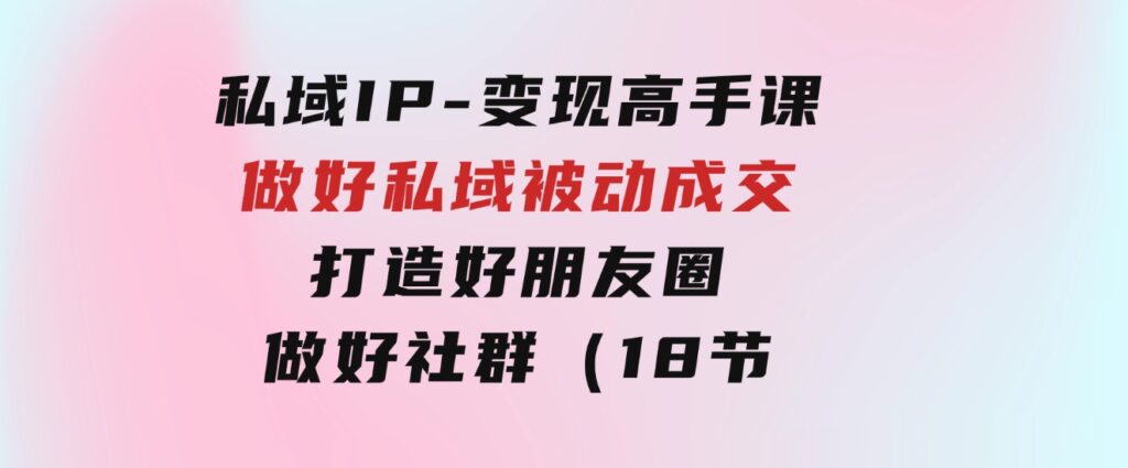 私域IP-变现高手课：做好私域被动成交，打造好朋友圈做好社群（18节）-云际资源网