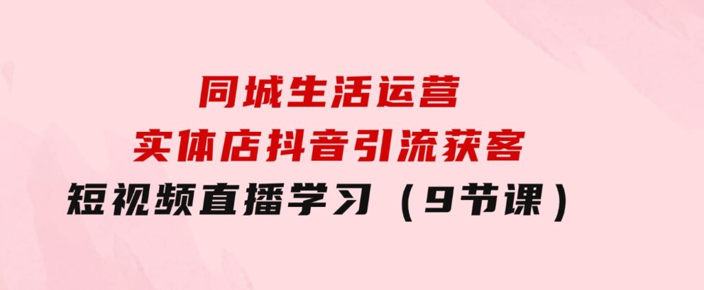 同城生活运营-实体店抖音引流获客：短视频直播学习（9节课）-云际资源网