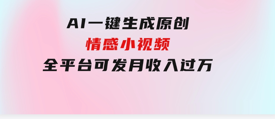 AI一键生成原创情感小视频，全平台可发，月收入过万，适合小白-云际资源网