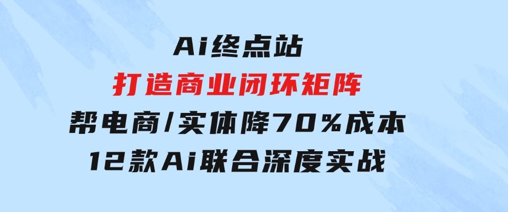 Ai终点站，打造商业闭环矩阵，帮电商/实体降70%成本，12款Ai联合深度实战-云际资源网