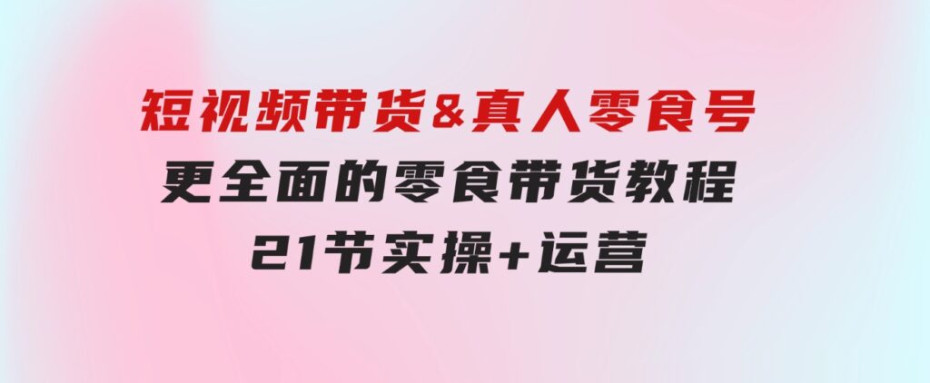 短视频带货&真人零食号：更全面的零食带货教程：21节实操+运营-云际资源网