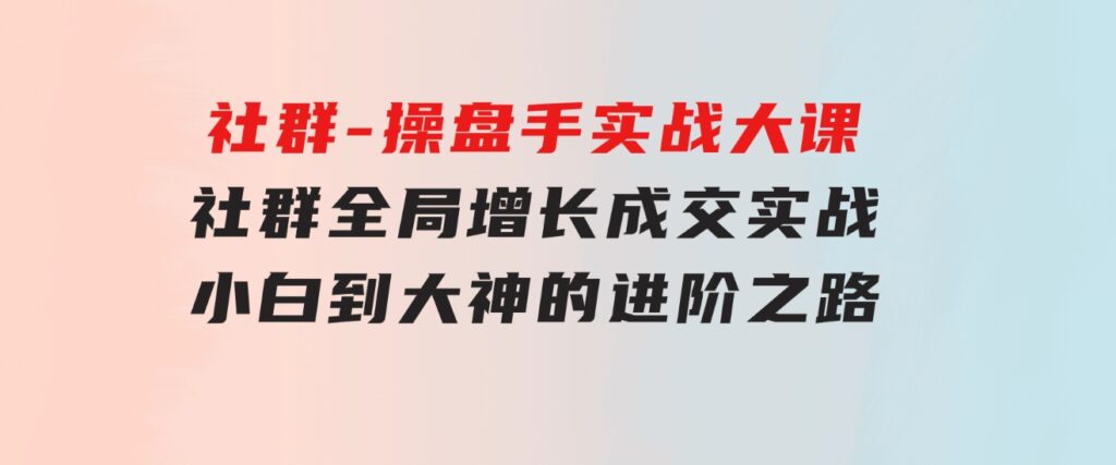 社群-操盘手实战大课：社群全局增长成交实战，小白到大神的进阶之路-云际资源网