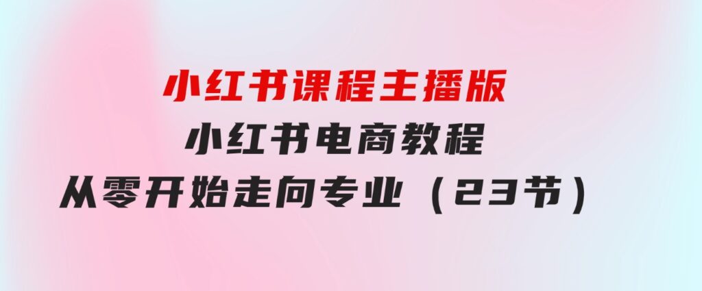 小红书课程主播版，小红书电商教程，从零开始走向专业（23节）-云际资源网