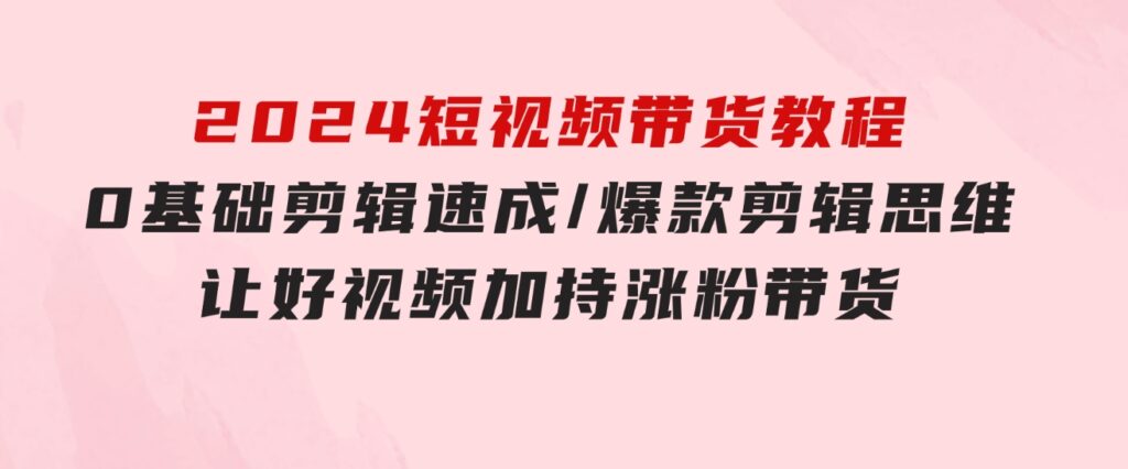 2024短视频带货教程：0基础剪辑速成/爆款剪辑思维/让好视频加持涨粉带货-云际资源网