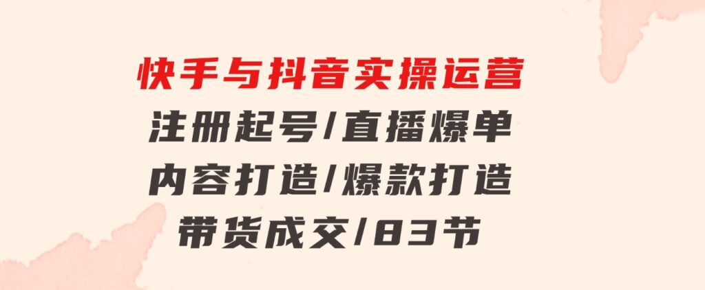 快手与抖音实操运营：注册起号/直播爆单/内容打造/爆款打造/带货成交/83节-云际资源网