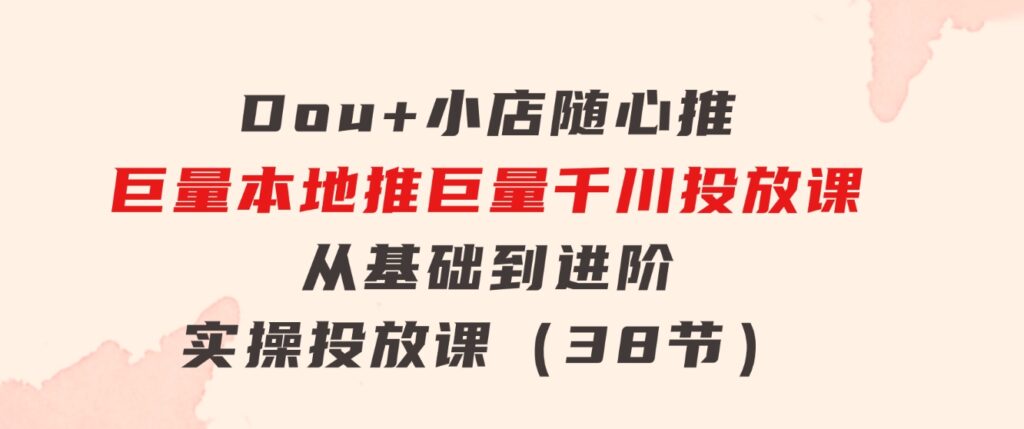 Dou+小店随心推巨量本地推巨量千川投放课从基础到进阶实操投放课（38节）-云际资源网