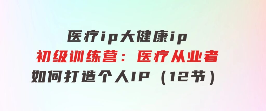 医疗ip/大健康ip/初级训练营：医疗从业者如何打造个人IP（12节）-云际资源网