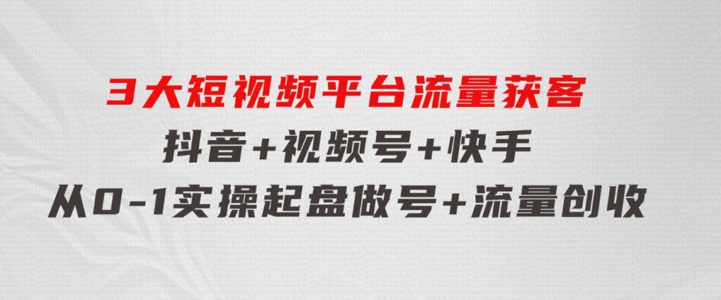 3大短视频平台流量获客，抖音+视频号+快手，从0-1实操起盘做号+流量创收-云际资源网