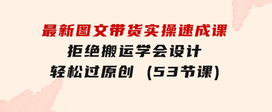 最新图文带货实操速成课，拒绝搬运，学会设计！轻松过原创(53节课)-云际资源网