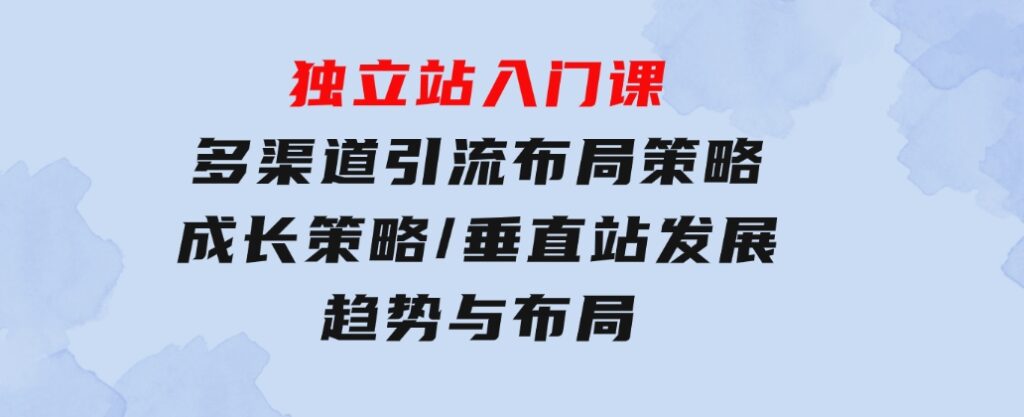 独立站入门课：多渠道引流布局策略/成长策略/垂直站发展趋势与布局-云际资源网