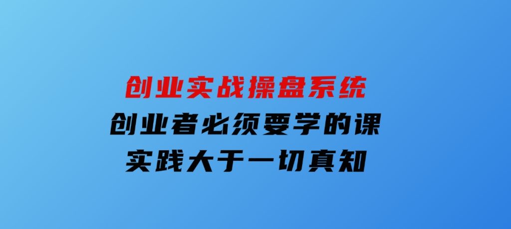 创业实战操盘系统，创业者必须要学的课，实践大于一切真知-云际资源网