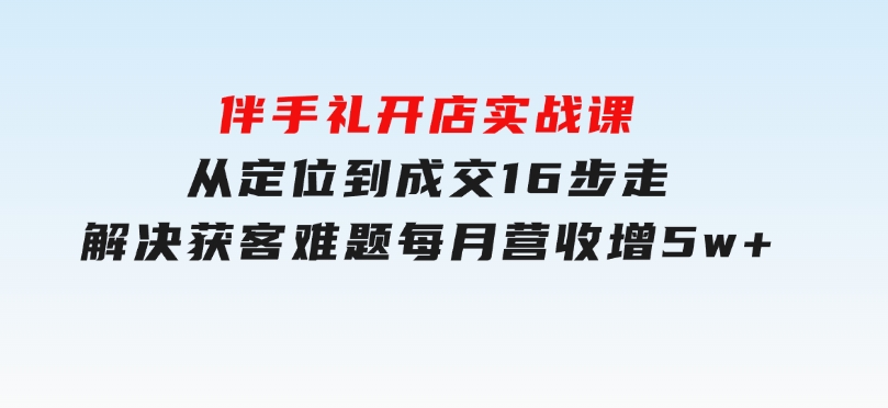 伴手礼开店实战课：从定位到成交16步走，解决获客难题，每月营收增5w+-云际资源网