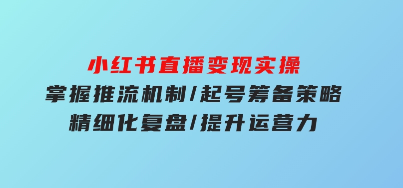 小红书直播变现实操：掌握推流机制/起号筹备策略/精细化复盘/提升运营力-云际资源网