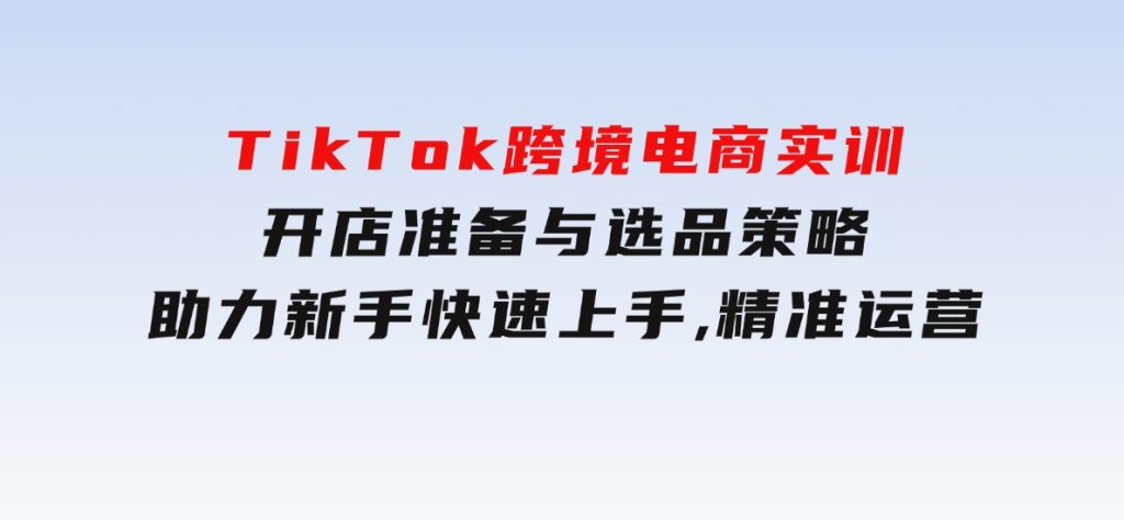 TikTok跨境电商实训，开店准备与选品策略，助力新手快速上手,精准运营-云际资源网