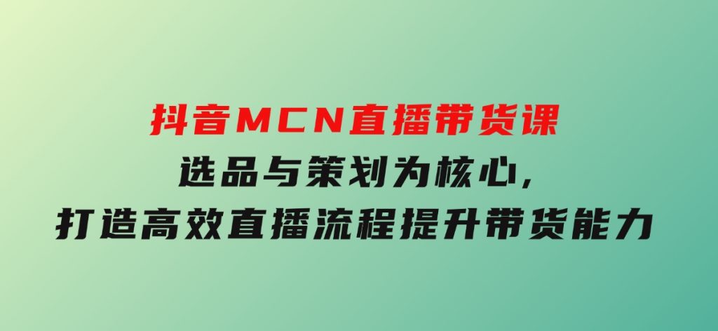 抖音MCN直播带货课：选品与策划为核心,打造高效直播流程,提升带货能力-云际资源网
