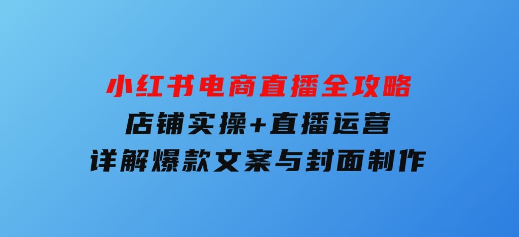 小红书电商直播全攻略，店铺实操+直播运营，详解爆款文案与封面制作-云际资源网