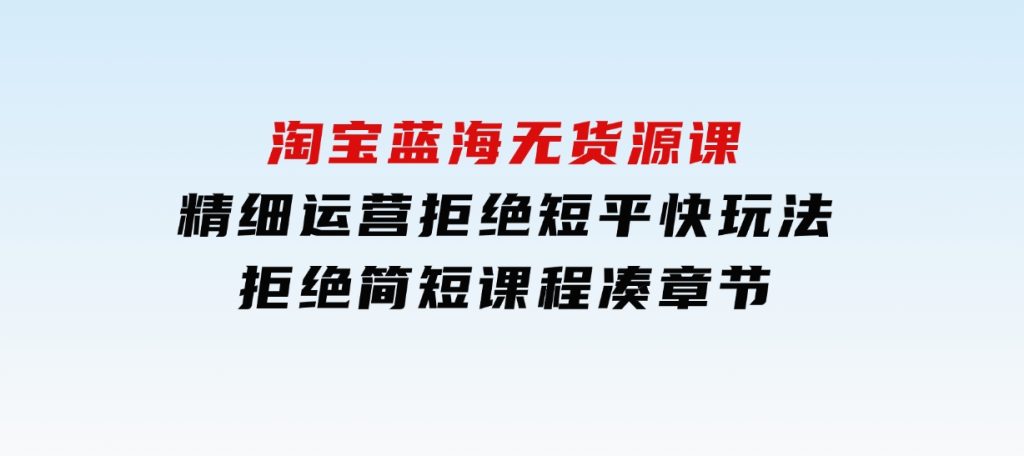 淘宝蓝海无货源课，精细运营，拒绝短平快玩法，拒绝简短课程凑章节-云际资源网