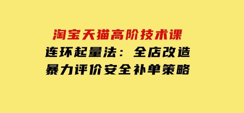 淘宝天猫高阶技术课：连环起量法：全店改造，暴力评价，安全补单策略-云际资源网
