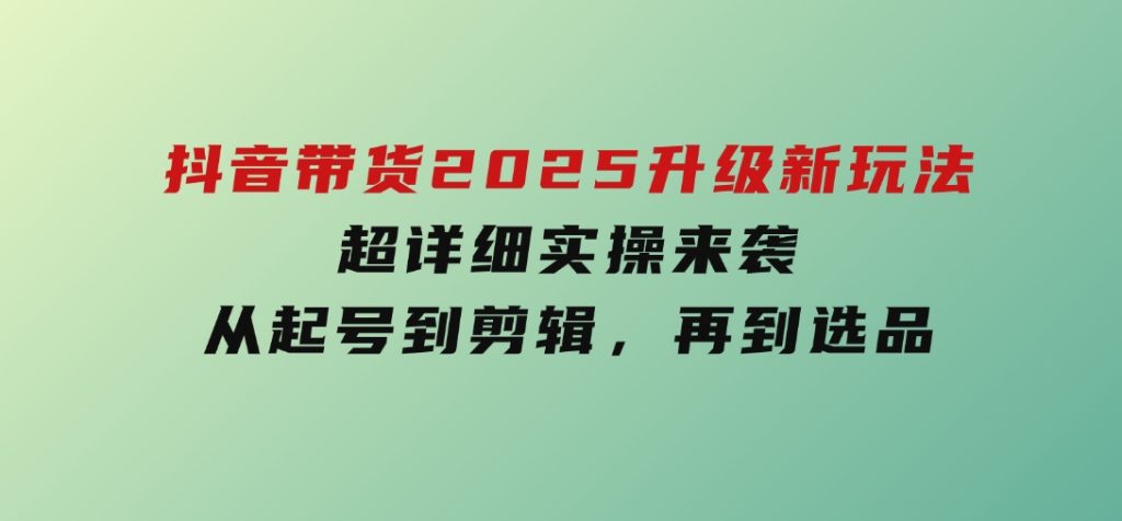 抖音带货2025升级新玩法，超详细实操来袭，从起号到剪辑，再到选品-云际资源网