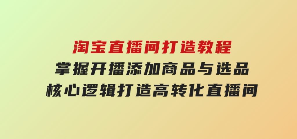 淘宝直播间打造教程：掌握开播添加商品与选品核心逻辑，打造高转化直播间-云际资源网