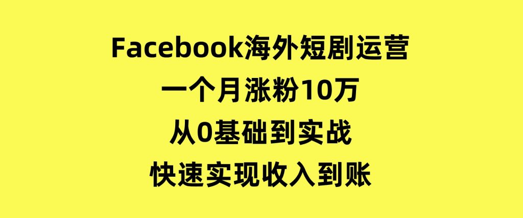 Facebook海外短剧运营：一个月涨粉10万，从0基础到实战，快速实现收入到账-云际资源网