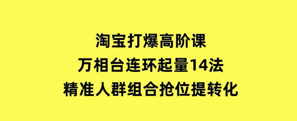 淘宝打爆高阶课：万相台连环起量14法，精准人群组合抢位提转化-云际资源网