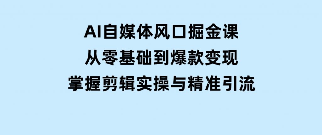 AI自媒体风口掘金课，从零基础到爆款变现，掌握剪辑实操与精准引流-云际资源网