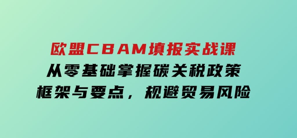 欧盟CBAM填报实战课，从零基础掌握碳关税政策框架与要点，规避贸易风险-云际资源网