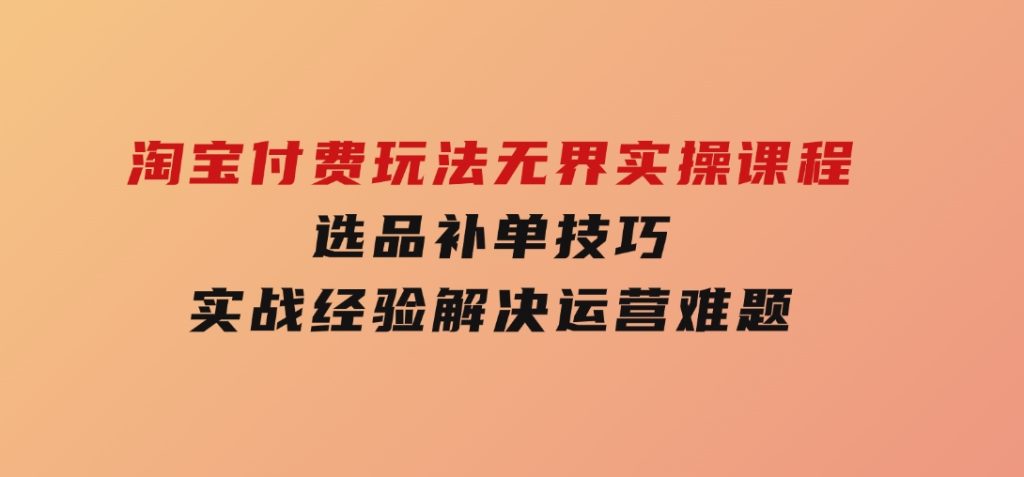 淘宝付费玩法无界实操课程，选品补单技巧，实战经验解决运营难题-云际资源网