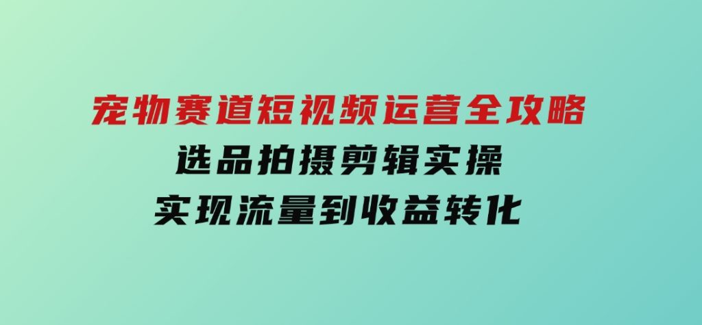 宠物赛道短视频运营全攻略，选品拍摄剪辑实操，实现流量到收益转化-云际资源网