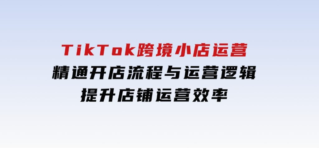 TikTok跨境小店运营，精通开店流程与运营逻辑，提升店铺运营效率-云际资源网