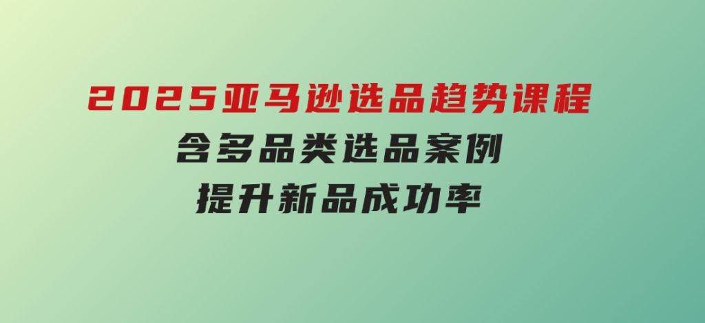 2025亚马逊选品趋势课程，含多品类选品案例，提升新品成功率-云际资源网