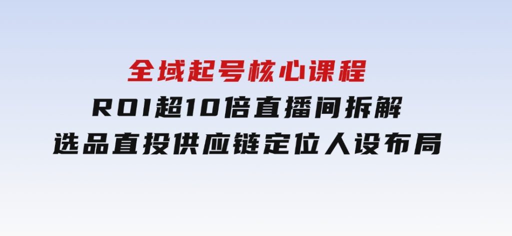 全域起号核心课程，ROI超10倍直播间拆解，选品直投，供应链定位人设布局-云际资源网