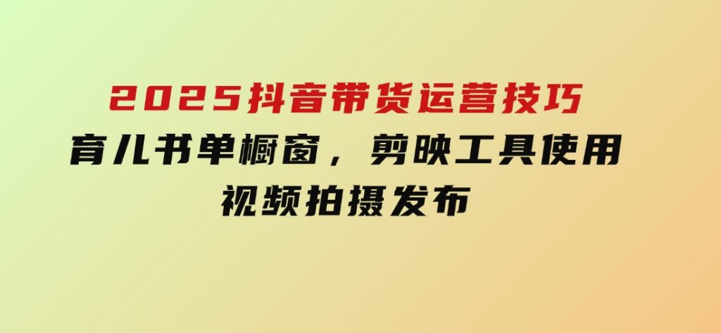 2025抖音带货运营技巧，育儿书单橱窗，剪映工具使用，视频拍摄发布-云际资源网