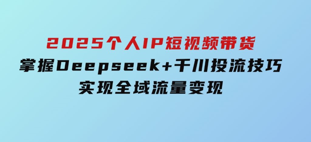 2025个人IP短视频带货，掌握Deepseek+千川投流技巧，实现全域流量变现-云际资源网