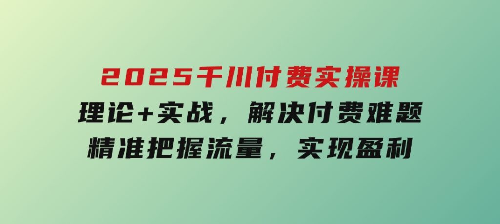 2025千川付费实操课，理论+实战，解决付费难题，精准把握流量，实现盈利-云际资源网