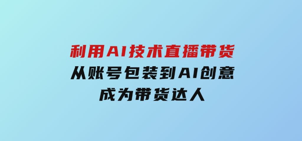 利用AI技术直播带货：从账号包装到AI创意，成为带货达人-云际资源网
