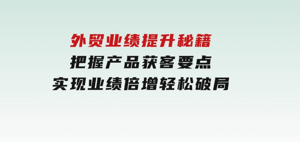 外贸业绩提升秘籍，把握产品获客要点，实现业绩倍增，轻松破局-云际资源网