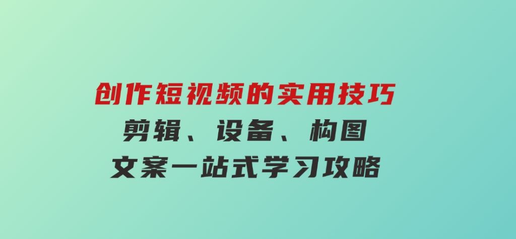 创作短视频的实用技巧，剪辑、设备、构图、文案一站式学习攻略-云际资源网